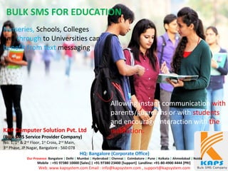 Nurseries, Schools, Colleges
and through to Universities can
benefit from text messaging
BULK SMS FOR EDUCATION
Allowing instant communication with
parents/guardians or with students
and encourage interaction with the
institution.KAP Computer Solution Pvt. Ltd
(Bulk SMS Service Provider Company)
No. 1, 1st
& 2nd
Floor, 1st
Cross, 2nd
Main,
3rd
Phase, JP Nagar, Bangalore - 560 078
HQ: Bangalore (Corporate Office)
Our Presence: Bangalore | Delhi | Mumbai | Hyderabad | Chennai | Coimbatore | Pune | Kolkata | Ahmedabad | Noida
Mobile : +91 97380 10000 [Sales] | +91 97380 23400 [Support] Landline: +91-80-4900 4444 [PRI]
Web: www.kapsystem.com Email : info@kapsystem.com , support@kapsystem.com
 