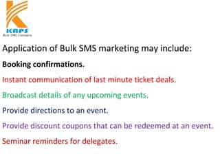Application of Bulk SMS marketing may include:
Booking confirmations.
Instant communication of last minute ticket deals.
Broadcast details of any upcoming events.
Provide directions to an event.
Provide discount coupons that can be redeemed at an event.
Seminar reminders for delegates.
 