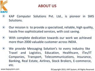 ABOUT US
www.kapsystem.com ©Copyright 2015, KAP System, All Rights Reserved
KAP Computer Solutions Pvt. Ltd., is pioneer in SMS
Solutions.
Our mission is to provide a specialized, reliable, high quality,
hassle free sophisticated services, with cost saving.
With complete dedication towards our work we achieved
more than 2000 valuable customer across INDIA.
We provide Messaging Solution’s to every industry like
Travel and Logistics, Education, Healthcare, ITes/IT
Companies, Transport, Telecommunications, Insurance,
Banking, Real Estate, Airlines, Stock Brokers, E-commerce,
etc.
 