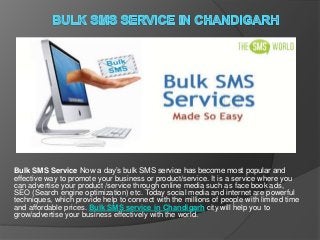 Bulk SMS Service Now a day’s bulk SMS service has become most popular and
effective way to promote your business or product/service. It is a service where you
can advertise your product /service through online media such as face book ads,
SEO (Search engine optimization) etc. Today social media and internet are powerful
techniques, which provide help to connect with the millions of people with limited time
and affordable prices. Bulk SMS service in Chandigarh city will help you to
grow/advertise your business effectively with the world.
 