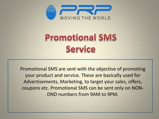Promotional SMS are sent with the objective of promoting
your product and service. These are basically used for
Advertisements, Marketing, to target your sales, offers,
coupons etc. Promotional SMS can be sent only on NON-
DND numbers from 9AM to 9PM.
 