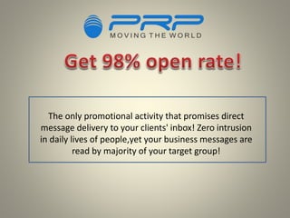 The only promotional activity that promises direct
message delivery to your clients' inbox! Zero intrusion
in daily lives of people,yet your business messages are
read by majority of your target group!
 