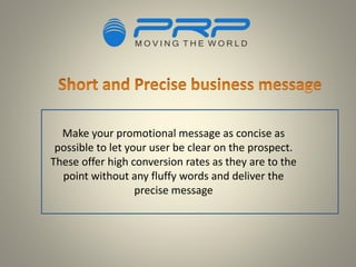 Make your promotional message as concise as
possible to let your user be clear on the prospect.
These offer high conversion rates as they are to the
point without any fluffy words and deliver the
precise message
 