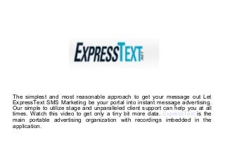 The simplest and most reasonable approach to get your message out Let
ExpressText SMS Marketing be your portal into instant message advertising.
Our simple to utilize stage and unparalleled client support can help you at all
times. Watch this video to get only a tiny bit more data. ExpressText is the
main portable advertising organization with recordings imbedded in the
application.
 