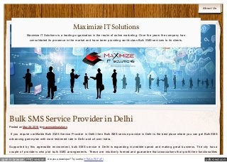 pdfcrowd.comopen in browser PRO version Are you a developer? Try out the HTML to PDF API
About Us
Bulk SMSService Provider in Delhi
Posted on May 28, 2016 by maximizeitsolutions
If you require certifiable Bulk SMS Service Provider in Delhi then Bulk SMS service provider in Delhi is the best place where you can get Bulk SMS
advancing game plan with most lessened rate in Delhi and all over India.
Supported by this agreeable environment, bulk SMS service in Delhi is expanding incredible speed and making great business. The city has a
couple of providers who plot bulk SMS arrangements. These are intuitively formed and guarantee that associations that profit their functionalities
MaximizeITSolutions
Maximize IT Solutions is a leading organization in the realm of online marketing. Over the years the company has
consolidated its presence in the market and have been providing world-class Bulk SMS services to its clients.
 