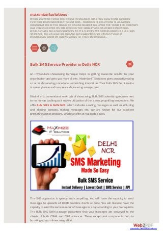 BulkSMSServiceProviderin DelhiNCR
An immaculate showcasing technique helps in getting awesome results for your
organization and gets you more clients. Maximize IT Solutions gives productive using
so as to showcasing procedures astonishing innovation. Their Bulk SMS Delhi service
is an easy to use and temperate showcasing arrangement.
Dissimilar to conventional methods of showcasing, Bulk SMS advertising requires next
to no human backing as it makes utilization of the always propelling innovations. We
oﬀer Bulk SMS in Delhi NCR, which includes sending messages as well as including
and altering contacts, making messages etc. We are known for our excellent
promoting administrations, which we offer at reasonable rates.
The SMS apparatus is speedy and compelling. You will have the capacity to send
messages to upwards of 10000 portable clients at once. You will likewise have the
capacity to send the same number of messages in a day according to your prerequisite.
The Bulk SMS Delhi passage guarantees that your messages are conveyed to the
clients of both CDMA and GSM advances. These exceptional components help in
boosting up your showcasing effort.
maximizeitsolutions
WHEN YOU WANT ONLY THE FINEST IN ONLINE MARKETINGSOLUTIONS LOOK NO
FURTHER THAN MAXIMIZE IT SOLUTIONS . MAXIMIZE IT SOLUTIONS IS A LEADING
ORGANIZATION IN THE REALM OF ONLINE MARKETING. OVER THE YEARS THE COMPANY
HAS CONSOLIDATED ITS PRESENCE IN THE MARKET AND HAVE BEEN PROVIDING
WORLD-CLASS BULK SMS SERVICES TO ITS CLIENTS. WE OFFERS VARIOUS BULK SMS
SERVICES, BULK E-MAILINGAND ONLINE MARKETINGSOLUTIONS TO HELP
BUSINESSES GROW BY ADDINGVALUE TO THEIR BUSINESSES.
converted by Web2PDFConvert.com
 