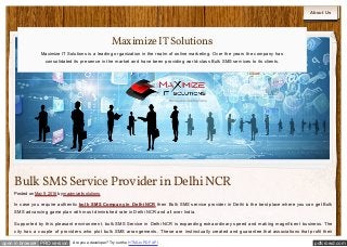 pdfcrowd.comopen in browser PRO version Are you a developer? Try out the HTML to PDF API
About Us
Bulk SMSService Provider in DelhiNCR
Posted on May 9, 2016 by maximizeitsolutions
In case you require authentic bulk SMS Company in Delhi NCR then Bulk SMS service provider in Delhi is the best place where you can get Bulk
SMS advancing game plan with most diminished rate in Delhi NCR and all over India.
Supported by this pleasant environment, bulk SMS Service in Delhi NCR is expanding extraordinary speed and making magnificent business. The
city has a couple of providers who plot bulk SMS arrangements. These are instinctually created and guarantee that associations that profit their
MaximizeITSolutions
Maximize IT Solutions is a leading organization in the realm of online marketing. Over the years the company has
consolidated its presence in the market and have been providing world-class Bulk SMS services to its clients.
 