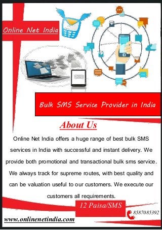 About Us
Online Net India offers a huge range of best bulk SMS
services in India with successful and instant delivery. We
provide both promotional and transactional bulk sms service.
We always track for supreme routes, with best quality and
can be valuation useful to our customers. We execute our
customers all requirements.
12 Paisa/SMS
8587085392
www.onlinenetindia.com
Bulk SMS Service Provider in India
 
