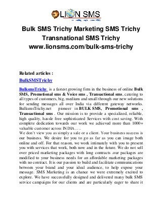 Bulk SMS Trichy Marketing SMS Trichy
Transnational SMS Trichy
www.lionsms.com/bulk-sms-trichy
Related articles :
BulkSMSTrichy
BulksmsTrichy is a fastest growing firm in the business of online Bulk
SMS, Promotional sms & Voice sms , Transactional sms, catering to
all types of customers, big, medium and small through our new solutions
for sending messages all over India via different gateway networks.
BulksmsTrichy.net pioneer in BULK SMS, Promotional sms ,
Transactional sms . Our mission is to provide a specialized, reliable,
high quality, hassle free sophisticated Services with cost saving. With
complete dedication towards our work we achieved more than 1000+
valuable customer across INDIA…..
We don’t view you as simply a sale or a client. Your business success is
our business. We desire for you to go as far as you can image both
online and off. For that reason, we work intimately with you to present
you with services that work, both now and in the future. We do not sell
over priced marketing packages with long contracts .our packages are
modified to your business needs for an affordable marketing packages
with no contract. It is our passion to build and facilitate communications
between your brand and your ideal audience, to help expose your
message. SMS Marketing is an chance we were extremely excited to
explore. We have successfully designed and delivered many bulk SMS
service campaigns for our clients and are particularly eager to share it
 