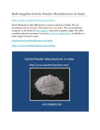 Bulk Supplier Calcite Powder Manufacturer in India
http://www.earthminechem.com/calcite
Earth MineChem offer Minerals in various varieties in India. We are
providing Calcite Powder Manufacturer in India. We are prominent
company in the field of bulk supplier minerals in quality range. We offer
excellent physical premises in various polymers application. Available in a
wide range of micron sizes.
Calcite Powder Manufacturer in India
http://www.earthminechem.com/calcite
 