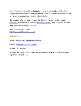 Earth Minechem is exporter and supplier of Soap Stone Powder in India. Our
range comprises soap stone powder lamellar structure that provides good opacity
to the end products. Soap Stone Powder in India
The company offers several minerals like dolomite Powder, calcite Powder,
Limestone, Soap Stone Powder and minerals properties. This Soapstone provides
good capacity to the final products.
Soap Stone Powder in India
http://www.earthminechem.com
Contact Us-
WWW- http://www.earthminechem.com/
E-mail- info@earthminechem.com
Mobile- +91-9166601134
Address- 4th Floor, 29-gurudwara Marg, Alka Hotel Road, O/s Dehligate, Udaipur,
Rajasthan - 313001, India
 