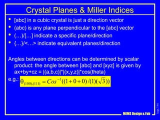 ksjp,
7/01
Crystal Planes & Miller Indices
• [abc] in a cubic crystal is just a direction vector
• (abc) is any plane perpendicular to the [abc] vector
• (…)/[…] indicate a specific plane/direction
• {…}/<…> indicate equivalent planes/direction
Angles between directions can be determined by scalar
product: the angle between [abc] and [xyz] is given by
ax+by+cz = |(a,b,c)|*|(x,y,z)|*cos(theta)
e.g.: ((1 0  0) /(1)( 3))
MEMS Design & Fab
1
(100),(111)  Cos
 