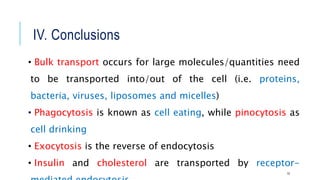 IV. Conclusions
• Bulk transport occurs for large molecules/quantities need
to be transported into/out of the cell (i.e. proteins,
bacteria, viruses, liposomes and micelles)
• Phagocytosis is known as cell eating, while pinocytosis as
cell drinking
• Exocytosis is the reverse of endocytosis
• Insulin and cholesterol are transported by receptor-
15
 