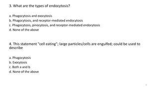3. What are the types of endocytosis?
a. Phagocytosis and exocytosis
b. Phagocytosis, and receptor-mediated endocytosis
c. Phagocytosis, pinocytosis, and receptor-mediated endocytosis
d. None of the above
4. This statement "cell eating"; large particles/cells are engulfed; could be used to
describe
a. Phagocytosis
b. Exocytosis
c. Both a and b
d. None of the above
18
 