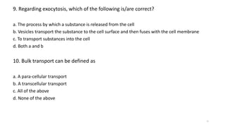 9. Regarding exocytosis, which of the following is/are correct?
a. The process by which a substance is released from the cell
b. Vesicles transport the substance to the cell surface and then fuses with the cell membrane
c. To transport substances into the cell
d. Both a and b
10. Bulk transport can be defined as
a. A para-cellular transport
b. A transcellular transport
c. All of the above
d. None of the above
21
 