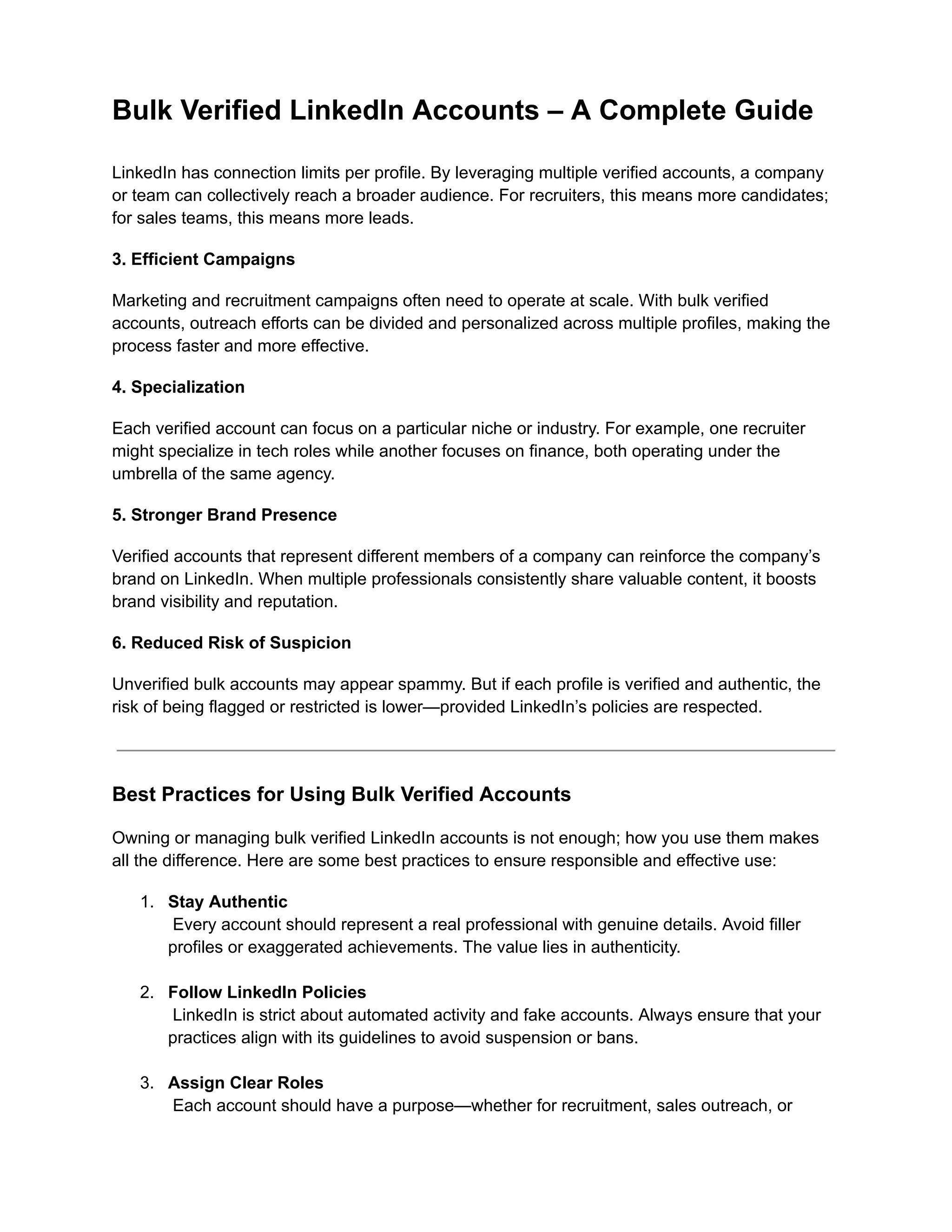 Bulk Verified LinkedIn Accounts – A Complete Guide
LinkedIn has connection limits per profile. By leveraging multiple verified accounts, a company
or team can collectively reach a broader audience. For recruiters, this means more candidates;
for sales teams, this means more leads.
3. Efficient Campaigns
Marketing and recruitment campaigns often need to operate at scale. With bulk verified
accounts, outreach efforts can be divided and personalized across multiple profiles, making the
process faster and more effective.
4. Specialization
Each verified account can focus on a particular niche or industry. For example, one recruiter
might specialize in tech roles while another focuses on finance, both operating under the
umbrella of the same agency.
5. Stronger Brand Presence
Verified accounts that represent different members of a company can reinforce the company’s
brand on LinkedIn. When multiple professionals consistently share valuable content, it boosts
brand visibility and reputation.
6. Reduced Risk of Suspicion
Unverified bulk accounts may appear spammy. But if each profile is verified and authentic, the
risk of being flagged or restricted is lower—provided LinkedIn’s policies are respected.
Best Practices for Using Bulk Verified Accounts
Owning or managing bulk verified LinkedIn accounts is not enough; how you use them makes
all the difference. Here are some best practices to ensure responsible and effective use:
1.​ Stay Authentic​
Every account should represent a real professional with genuine details. Avoid filler
profiles or exaggerated achievements. The value lies in authenticity.​
2.​ Follow LinkedIn Policies​
LinkedIn is strict about automated activity and fake accounts. Always ensure that your
practices align with its guidelines to avoid suspension or bans.​
3.​ Assign Clear Roles​
Each account should have a purpose—whether for recruitment, sales outreach, or
 