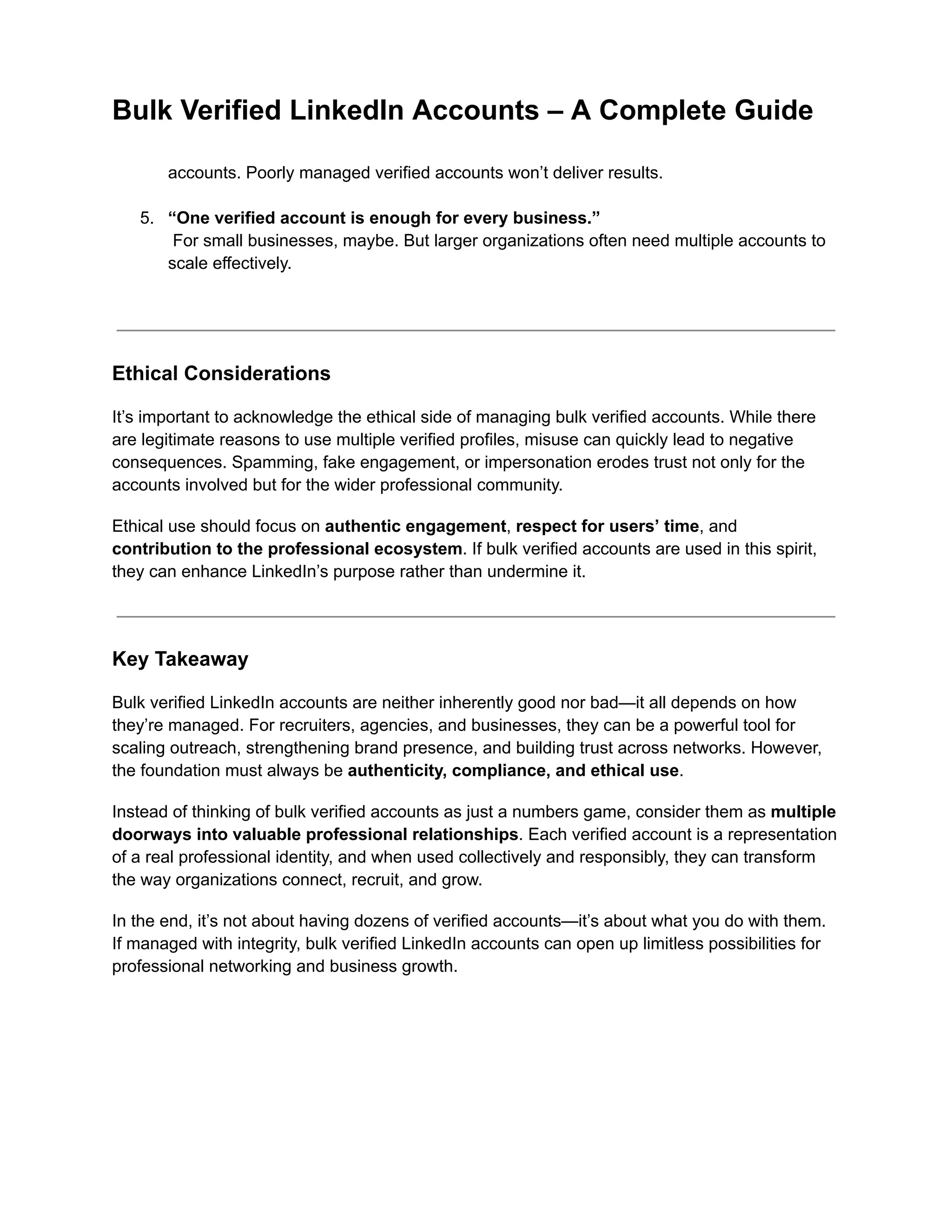 Bulk Verified LinkedIn Accounts – A Complete Guide
accounts. Poorly managed verified accounts won’t deliver results.​
5.​ “One verified account is enough for every business.”​
For small businesses, maybe. But larger organizations often need multiple accounts to
scale effectively.​
Ethical Considerations
It’s important to acknowledge the ethical side of managing bulk verified accounts. While there
are legitimate reasons to use multiple verified profiles, misuse can quickly lead to negative
consequences. Spamming, fake engagement, or impersonation erodes trust not only for the
accounts involved but for the wider professional community.
Ethical use should focus on authentic engagement, respect for users’ time, and
contribution to the professional ecosystem. If bulk verified accounts are used in this spirit,
they can enhance LinkedIn’s purpose rather than undermine it.
Key Takeaway
Bulk verified LinkedIn accounts are neither inherently good nor bad—it all depends on how
they’re managed. For recruiters, agencies, and businesses, they can be a powerful tool for
scaling outreach, strengthening brand presence, and building trust across networks. However,
the foundation must always be authenticity, compliance, and ethical use.
Instead of thinking of bulk verified accounts as just a numbers game, consider them as multiple
doorways into valuable professional relationships. Each verified account is a representation
of a real professional identity, and when used collectively and responsibly, they can transform
the way organizations connect, recruit, and grow.
In the end, it’s not about having dozens of verified accounts—it’s about what you do with them.
If managed with integrity, bulk verified LinkedIn accounts can open up limitless possibilities for
professional networking and business growth.
 