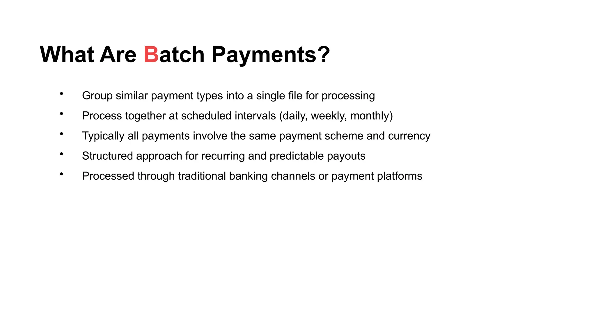 What Are Batch Payments?
• Group similar payment types into a single file for processing
• Process together at scheduled intervals (daily, weekly, monthly)
• Typically all payments involve the same payment scheme and currency
• Structured approach for recurring and predictable payouts
• Processed through traditional banking channels or payment platforms
 