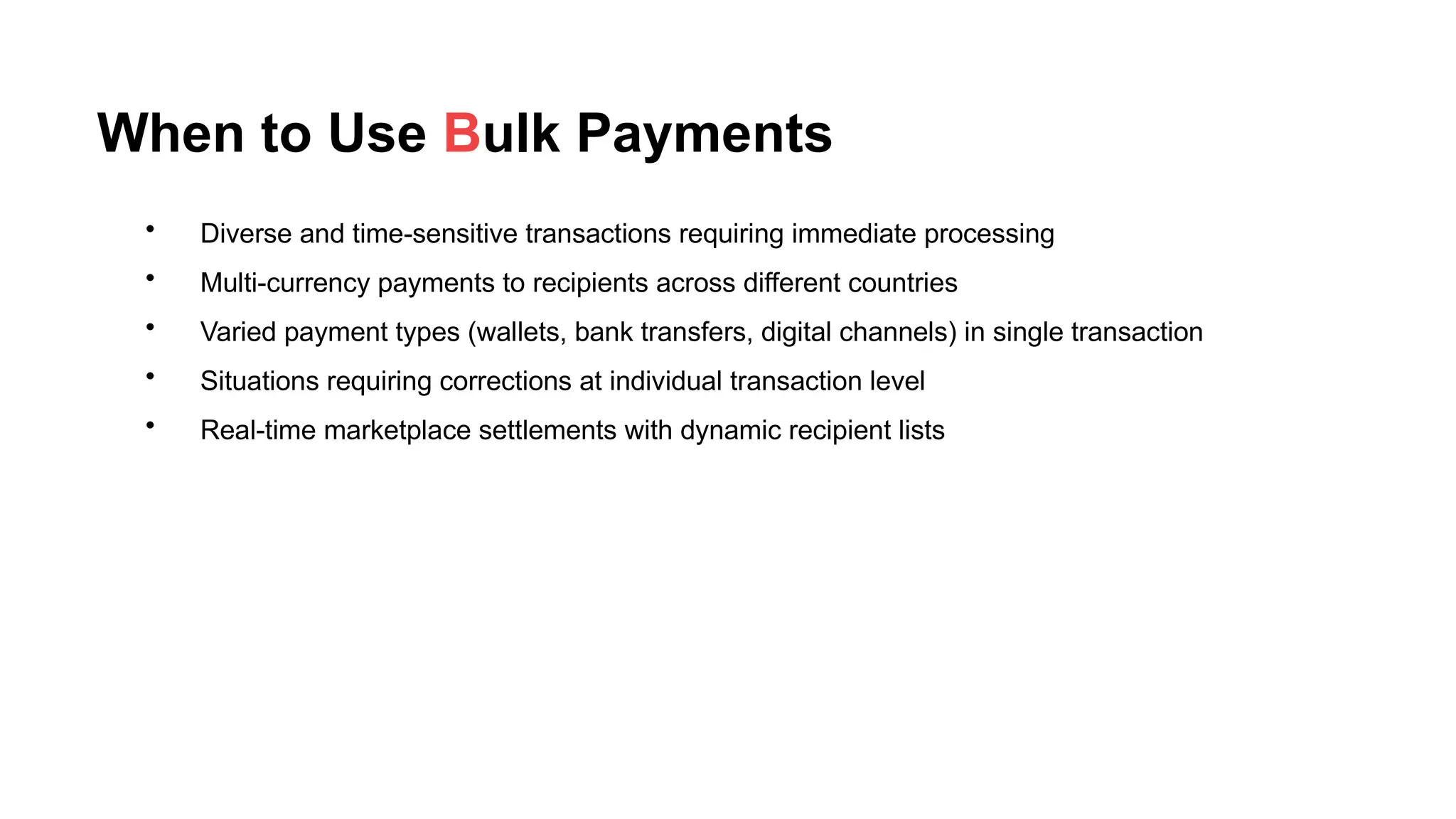 When to Use Bulk Payments
• Diverse and time-sensitive transactions requiring immediate processing
• Multi-currency payments to recipients across different countries
• Varied payment types (wallets, bank transfers, digital channels) in single transaction
• Situations requiring corrections at individual transaction level
• Real-time marketplace settlements with dynamic recipient lists
 