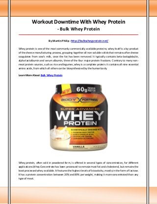 Workout Downtime With Whey Protein
- Bulk Whey Protein
_____________________________________________________________________________________
By Martin Philip -http://bulkwheyprotein.net/
Whey protein is one of the most commonly commercially available proteins; whey itself is a by-product
of the cheese manufacturing process, grouping together all non-soluble solids that remains after cheese
coagulates from cow's milk, once the fat has been removed. It typically contains beta-lactoglobulin,
alpha-lactalbumin and serum albumin, three of the four major protein fractions. Contrary to many non-
meat protein sources, such as rice and legumes, whey is a complete protein. It contains all nine essential
amino acids, from which all others can be biosynthesized by the human body.
Learn More About Bulk Whey Protein
Whey protein, often sold in powdered form, is offered in several types of concentration, for different
applications.Whey Concentrate has been processed to remove most fat and cholesterol, but remains the
least processed whey available. It features the highest levels of bioactivity, mostly in the form of lactose.
It has a protein concentration between 20% and 89% per weight, making it more concentrated than any
type of meat.
 