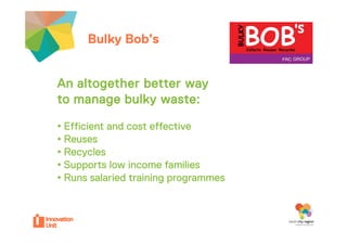 Bulky Bob’sour project
            Bob sour                  Insert
                                      logo here


An altogether better way
to manage b lk waste:
           bulky
• Effi i
  Efficient and cost effective
              d       ff i
• Reuses
• Recycles
• Supports low income families
• Runs salaried training programmes
 