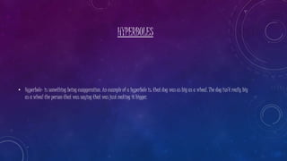 HYPERBOLES
• Hyperbole- is something being exaggeration. An example of a hyperbole is: that dog was as big as a wheal. The dog isn’t really big
as a wheal the person that was saying that was just making it bigger.
 