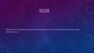 METAPHOR
Metaphors are two or more things being compared without using (like or as). For ex: the lion and the tiger look the same. See that I
didn’t used like or as.
 