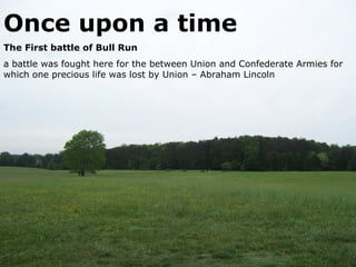 Once upon a time
The First battle of Bull Run
a battle was fought here for the between Union and Confederate Armies for
which one precious life was lost by Union – Abraham Lincoln
 