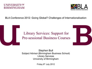 BLA Conference 2012: Going Global? Challenges of Internationalisation




               Library Services: Support for
              Pre-sessional Business Courses


                             Stephen Bull
              Subject Advisor (Birmingham Business School)
                             Library Services
                        University of Birmingham

                           Friday 6th July 2012
 