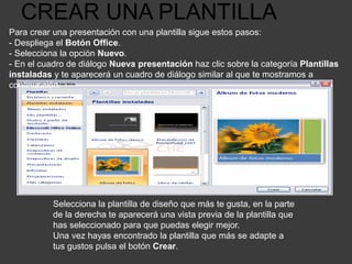 CREAR UNA PLANTILLA
Para crear una presentación con una plantilla sigue estos pasos:
- Despliega el Botón Office.
- Selecciona la opción Nuevo.
- En el cuadro de diálogo Nueva presentación haz clic sobre la categoría Plantillas
instaladas y te aparecerá un cuadro de diálogo similar al que te mostramos a
continuación.
Selecciona la plantilla de diseño que más te gusta, en la parte
de la derecha te aparecerá una vista previa de la plantilla que
has seleccionado para que puedas elegir mejor.
Una vez hayas encontrado la plantilla que más se adapte a
tus gustos pulsa el botón Crear.
 
