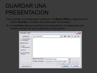 GUARDAR UNA
PRESENTACION
Para guardar una presentación podemos ir al Botón Office y seleccionar la
opción Guardar o también se puede hacer con el botón .
Si es la primera vez que guardamos la presentación nos aparecerá una
ventana similar a la que mostramos a continuación.
 