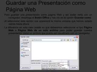 Guardar una Presentación como
Página Web
Para guardar una presentación como página Web y así poder verla con un
navegador, despliega el Botón Office y haz clic en la opción Guardar como.
Al seleccionar esta opción nos aparecerá la misma ventana que hemos estado
viendo hasta ahora.
La diferencia en esta caso reside en que deberemos seleccionar el tipo Página
Web o Página Web de un solo archivo para poder guardar nuestra
presentación como un archivo que pueda ser visualizado con un navegador.
 