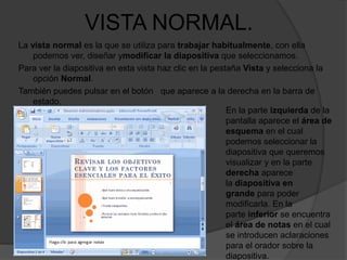 VISTA NORMAL.
La vista normal es la que se utiliza para trabajar habitualmente, con ella
podemos ver, diseñar ymodificar la diapositiva que seleccionamos.
Para ver la diapositiva en esta vista haz clic en la pestaña Vista y selecciona la
opción Normal.
También puedes pulsar en el botón que aparece a la derecha en la barra de
estado.
En la parte izquierda de la
pantalla aparece el área de
esquema en el cual
podemos seleccionar la
diapositiva que queremos
visualizar y en la parte
derecha aparece
la diapositiva en
grande para poder
modificarla. En la
parte inferior se encuentra
el área de notas en el cual
se introducen aclaraciones
para el orador sobre la
diapositiva.
 