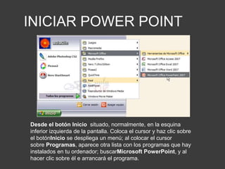 INICIAR POWER POINT
Desde el botón Inicio situado, normalmente, en la esquina
inferior izquierda de la pantalla. Coloca el cursor y haz clic sobre
el botónInicio se despliega un menú; al colocar el cursor
sobre Programas, aparece otra lista con los programas que hay
instalados en tu ordenador; buscarMicrosoft PowerPoint, y al
hacer clic sobre él e arrancará el programa.
 