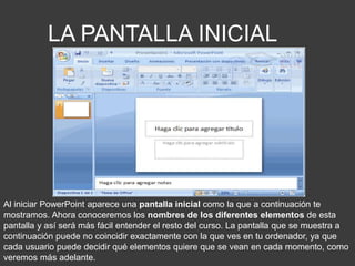 LA PANTALLA INICIAL
Al iniciar PowerPoint aparece una pantalla inicial como la que a continuación te
mostramos. Ahora conoceremos los nombres de los diferentes elementos de esta
pantalla y así será más fácil entender el resto del curso. La pantalla que se muestra a
continuación puede no coincidir exactamente con la que ves en tu ordenador, ya que
cada usuario puede decidir qué elementos quiere que se vean en cada momento, como
veremos más adelante.
 