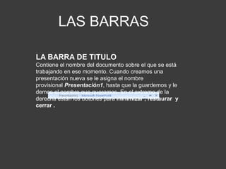 LAS BARRAS
LA BARRA DE TITULO
Contiene el nombre del documento sobre el que se está
trabajando en ese momento. Cuando creamos una
presentación nueva se le asigna el nombre
provisional Presentación1, hasta que la guardemos y le
demos el nombre que queramos. En el extremo de la
derecha están los botones para minimizar , restaurar y
cerrar .
 