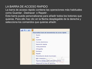 LA BARRA DE ACCESO RAPIDO
La barra de acceso rápido contiene las operaciones más habituales
como Guardar , Deshacer o Repetir .
Esta barra puede personalizarse para añadir todos los botones que
quieras. Para ello haz clic en la flecha desplegable de la derecha y
selecciona los comandos que quieras añadir.
 