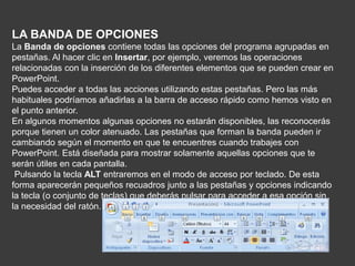 LA BANDA DE OPCIONES
La Banda de opciones contiene todas las opciones del programa agrupadas en
pestañas. Al hacer clic en Insertar, por ejemplo, veremos las operaciones
relacionadas con la inserción de los diferentes elementos que se pueden crear en
PowerPoint.
Puedes acceder a todas las acciones utilizando estas pestañas. Pero las más
habituales podríamos añadirlas a la barra de acceso rápido como hemos visto en
el punto anterior.
En algunos momentos algunas opciones no estarán disponibles, las reconocerás
porque tienen un color atenuado. Las pestañas que forman la banda pueden ir
cambiando según el momento en que te encuentres cuando trabajes con
PowerPoint. Está diseñada para mostrar solamente aquellas opciones que te
serán útiles en cada pantalla.
Pulsando la tecla ALT entraremos en el modo de acceso por teclado. De esta
forma aparecerán pequeños recuadros junto a las pestañas y opciones indicando
la tecla (o conjunto de teclas) que deberás pulsar para acceder a esa opción sin
la necesidad del ratón.
 