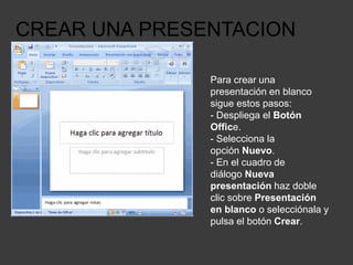 CREAR UNA PRESENTACION
Para crear una
presentación en blanco
sigue estos pasos:
- Despliega el Botón
Office.
- Selecciona la
opción Nuevo.
- En el cuadro de
diálogo Nueva
presentación haz doble
clic sobre Presentación
en blanco o selecciónala y
pulsa el botón Crear.
 