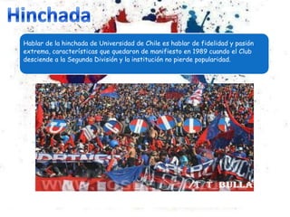 Hablar de la hinchada de Universidad de Chile es hablar de fidelidad y pasión
extrema, características que quedaron de manifiesto en 1989 cuando el Club
desciende a la Segunda División y la institución no pierde popularidad.
 