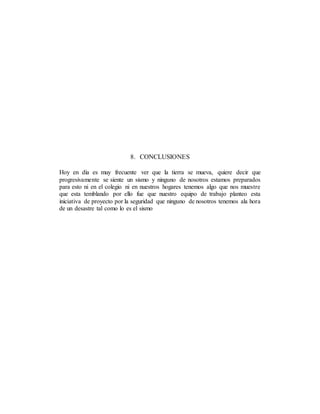 8. CONCLUSIONES
Hoy en día es muy frecuente ver que la tierra se mueva, quiere decir que
progresivamente se siente un sismo y ninguno de nosotros estamos preparados
para esto ni en el colegio ni en nuestros hogares tenemos algo que nos muestre
que esta temblando por ello fue que nuestro equipo de trabajo planteo esta
iniciativa de proyecto por la seguridad que ninguno de nosotros tenemos ala hora
de un desastre tal como lo es el sismo
 