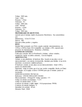 Voltaje: 300V máx.
Valor: 1 KΩ
Potencia: ¼ Watt
Tolerancia: 5%
Voltaje: 300V máx.
Valor: 100 KΩ
Potencia: ¼ Watt
Tolerancia: 5%
Voltaje: 300V máx.
PROTOBOARD DE 400 PUNTOS.
especial para el montaje rápido de proyectos Electrónicos. Sus características
son:
Dimensiones: 8,5cm X 5,5cm
Huecos: 400
Marcado el Bus positivo y negativo.
RELE.
Modulo Relé accionado con 5Vdc y puede controlar electrodomésticos de
110Vac o 220Vac hasta 10A Compatible con Arduino y PIC, especial para
proyectos de Automatización, Doméstica y Robótica.
JUMPER DE CONEXIO.
Cable para conexión fácil en Protoboard o Arduino, colores variados,
terminación macho en ambos extremos, 12cm de longitud
ARDUINO UNO.
Arduino es una plataforma de hardware libre, basada en una placa con un
microcontrolador y un entorno de desarrollo, diseñada para facilitar el uso de la
electrónica en proyectos multidisciplinares.
El hardware consiste en una placa con un microcontrolador Atmel AVR y
puertos de entrada/salida.
Importante: tenga en cuenta que al ser una versión compatible (hecha en China)
debe instalar en el equipo el driver CH340G para que el Arduino pueda ser
reconocido.
ESPECIFICACIONES TÉCNICAS:
Referencia: UNO R3 MEGA328P CH340G
Microcontrolador: ATmega328 Voltaje operativo: 5 V
Voltaje de entrada recomendado: 7-12 V
Voltaje de entrada límite: 6-20 V
Contactos de entrada y salida digital: 14 (6 proporcionan PWM)
Contactos de entrada analógica: 6
Intensidad de corriente: 40 mA
Memoria Flash: 32KB
 