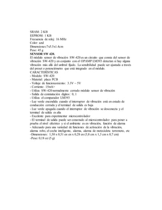 SRAM: 2 KB
EEPROM: 1 KB
Frecuencia de reloj: 16 MHz
Color: azul
Dimensiones:7x5.5x1.4cm
Peso: 45 g
SENSOR SW 420.
El módulo sensor de vibración SW-420 es un circuito que consta del sensor de
vibración SW-420 y en conjunto con el OPAMP LM393 detectan si hay alguna
vibración más allá del umbral fijado. La sensibilidad puede ser ajustada a través
del preset o potenciómetro que está integrado en el módulo.
CARACTERÍSTICAS
- Modelo: SW-420
- Material: placa PCB
- Voltaje de funcionamiento: 3.3V ~ 5V
- Corriente: 15mA>
- Utiliza SW-420 normalmente cerrado módulo sensor de vibración
- Salida de conmutación dígitos: 0, 1
- Utiliza el comparador LM393
- Luz verde encendida cuando el interruptor de vibración está en estado de
conducción cerrada y el terminal de salida es baja
- Luz verde apagada cuando el interruptor de vibración se desconecta y el
terminal de salida es alta
- Excelente para experimentar microcontrolador
- El terminal de salida puede ser conectado al microcontrolador para poner a
prueba el nivel eléctrico y si el ambiente es en vibración, función de alarma
- Adecuado para una variedad de funciones de activación de la vibración,
alarma robo, el coche inteligente, alarma, alarma de motocicleta terremoto, etc
-Dimensiones: 1,50 x 0,51 en en x 0,28 en (3,8 cm x 1,3 cm x 0,7 cm)
-Peso: 0,18 oz (5 g)
 