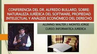 CONFERENCIA DEL DR. ALFREDO BULLARD, SOBRE: 
NATURALEZA JURÍDICA DEL SOFTWARE, PROPIEDAD 
INTELECTUAL Y ANÁLISIS ECONÓMICO DEL DERECHO 
ALUMNO: WALTER J. MONTES JORGE 
CURSO: INFORMATICA JURIDICA 
 