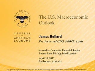 Any opinions expressed here are my own and do not necessarily reflect those of the Federal Open Market Committee.
James Bullard
President and CEO, FRB-St. Louis
The U.S. Macroeconomic
Outlook
Australian Centre for Financial Studies
International Distinguished Lecture
April 10, 2017
Melbourne, Australia
 