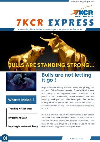 Trending MF Schemes
Investment Gyan
Inspiring Investment Story
A monthly Newsletter to manage your personal finance
7KCR EXPRESS
Month ending August 2022
Bulls are not letting
it go !
BULLS ARE STANDING STRONG...
BULLS ARE STANDING STRONG...
What's inside ?
High Inflation, Rising interest rate, FIIs puling out
money , China Taiwan tension, Russia Ukraine War
and many more negative news or events took
place in last 3 months; world market took the
beating and got into the bear grip. But Indian
equity market performed extremely different. It
stood firm and strong. The bull are not at all giving
it up !!
In our previous issue we mentioned a lot about
the numbers and reasons which poses India as a
fastest growing economy in next few years . The
way things are shaping up, India is going to be
worlds third largest economy in world.
www.7kcr.com
01
 