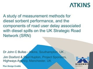A study of measurement methods for
diesel sorbent performance, and the
components of road user delay associated
with diesel spills on the UK Strategic Road
Network (SRN)
Dr John C Bullas - Atkins, Southampton, UK ,
Jim Doxford & Paul Hupton, Project Sponsors,
Highways Agency, Manchester, UK .
 