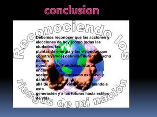 conclusionDebemos reconocer que las acciones yelecciones de hoy (como todas las ciudades, lasplantas de energía y las viviendas queconstruyamos) definirán durante mucho tiemponuestras oportunidades futuras, enclavando lasociedad en un consumo excesivo y dañino másallá de nuestras vidas, o impulsando a estageneración y a las futuras hacia estilos de vida
