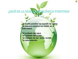 ¿QUÉ ES LA HUELLA ECOLÓGICA POSITIVA?La huella positiva es cuando se utiliza de manera racional las cosas de la naturaleza.*el cuidado del agua                                   *el cuidado del suelo*el cuidado de las  áreas verdes*la reforestación