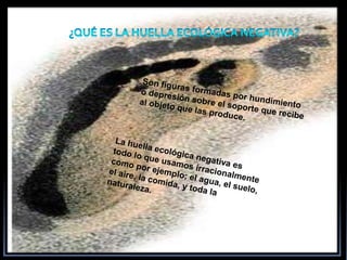 ¿Qué ES LA HUELLA ECOLÓGICA NEGATIVA?Son figuras formadas por hundimiento o depresión sobre el soporte que recibe al objeto que las produce.La huella ecológica negativa es todo lo que usamos irracionalmente como por ejemplo; el agua, el suelo, el aire, la comida, y toda la naturaleza.